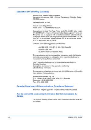 Page 16 
xivOPERATION GUIDE
Declaration of Conformity (Australia)
Manufacturer: Kyocera Mita Corporation 
Manufacturers address: 2-28, 1-Chome, Tamatsukuri, Chuo-ku, Osaka, 
540-8585, Japan
declares that the product
Product name: Page Printer 
Model name:    FS-9130DN/FS-9530DN
Description of devices: This Page Printer Model FS-9530DN is the 51ppm 
(FS-9130DN is the 40ppm); A4 size and utilized plain paper; dry toner; etc. 
The printer can be equipped with several enhancement optional unit as a 
dual paper...