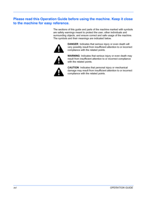 Page 18
 
xviOPERATION GUIDE
Please read this Operation Guide before using the machine. Keep it close 
to the machine fo r easy reference.
The sections of this guide and parts  of the machine marked with symbols 
are safety warnings meant to protect the user, other individuals and 
surrounding objects, and ensure correct and safe usage of the machine. 
The symbols and their meanings are indicated below.
DANGER : Indicates that serious  injury or even death will 
very possibly result from insuff icient attention...