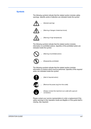 Page 19
 
OPERATION GUIDExvii
Symbols
The following symbols indicate that the related section includes safety 
warnings. Specific points  of attention are indicated inside the symbol.
....[General warning]
....[Warning of danger of electrical shock]
....[Warning of high temperature]
The following symbols indicate that  the related section includes 
information on prohibited actions. Specifics of the prohibited action are 
indicated inside the symbol. 
....[Warning of prohibited action]
....[Disassembly...