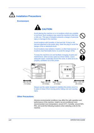 Page 20
 
xviiiOPERATION GUIDE
Installation Precautions
Environment
 CAUTION:
Avoid placing the machine on or in locations which are unstable 
or not level. Such locations may cause the machine to fall down 
or fall over. This type of situation presents a danger of personal 
injury or damage to the machine. 
Avoid locations with humidity or  dust and dirt. If dust or dirt 
become attached to the power plug, clean the plug to avoid the 
danger of fire or electrical shock.
Avoid locations near radiators, heat...