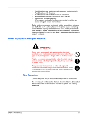 Page 21
 
OPERATION GUIDExix
• Avoid locations near a window or with exposure to direct sunlight. 
• Avoid locations with vibrations. 
• Avoid locations with drasti c temperature fluctuations. 
• Avoid locations with direct exposure to hot or cold air.
• Avoid poorly ventilated locations.
• When casters are installed on the printer, moving the printer can 
cause damage to certain floor surfaces.
During printing, some ozone is rele ased, but the amount does not cause 
any ill effect to ones health. If, howeve r,...