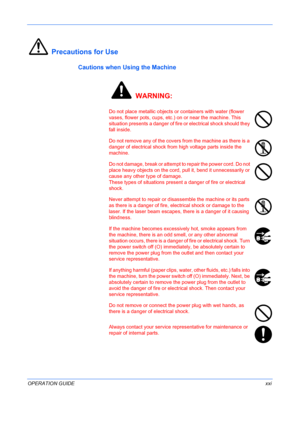 Page 23
 
OPERATION GUIDExxi
Precautions for Use
Cautions when Using the Machine
 WARNING:
Do not place metallic objects or  containers with water (flower 
vases, flower pots, cups, etc.) on or near the machine. This 
situation presents a danger of fire  or electrical shock should they 
fall inside.
Do not remove any of the covers from the machine as there is a 
danger of electrical shock from high voltage parts inside the 
machine. 
Do not damage, break or attempt to repair the power cord. Do not 
place heavy...