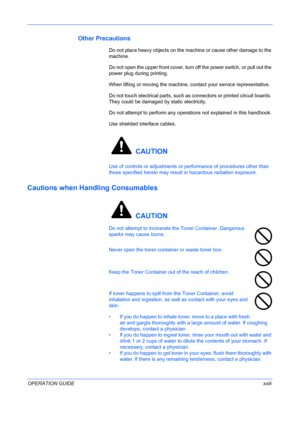 Page 25
 
OPERATION GUIDExxiii
Other Precautions
Do not place heavy objects on the machine or cause other damage to the 
machine.
Do not open the upper front cover, turn off the power switch, or pull out the 
power plug during printing.
When lifting or moving the machine, contact your service representative.
Do not touch electrical parts, such as  connectors or printed circuit boards. 
They could be damaged  by static electricity.
Do not attempt to perform any operati ons not explained in this handbook.
Use...