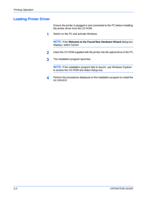Page 34Printing Operation 
2-2OPERATION GUIDE
Loading Printer Driver
Ensure the printer is plugged in and connected to the PC before installing 
the printer driver from the CD-ROM.
1Switch on the PC and activate Windows.
NOTE:If the Welcome to the Found New Hardware Wizard dialog box 
displays, select Cancel.
2Insert the CD-ROM supplied with the printer into the optical drive of the PC.
3The installation program launches.
NOTE:If the installation program fails to launch, use Windows Explorer 
to access the...
