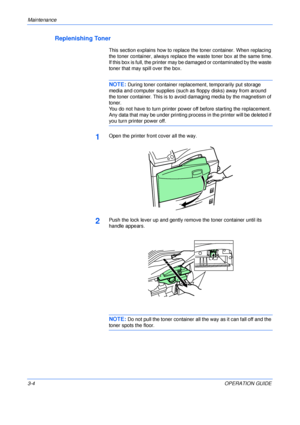 Page 40Maintenance 
3-4OPERATION GUIDE
Replenishing Toner
This section explains how to replace the toner container. When replacing 
the toner container, always replace the waste toner box at the same time.
If this box is full, the printer may be damaged or contaminated by the waste 
toner that may spill over the box.
NOTE: During toner container replacement, temporarily put storage 
media and computer supplies (such as floppy disks) away from around 
the toner container. This is to avoid damaging media by the...