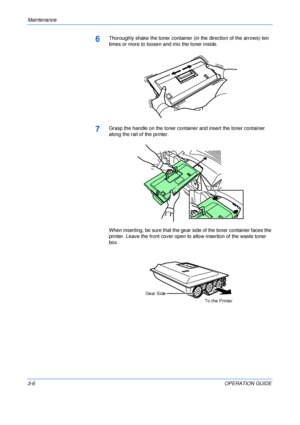 Page 42Maintenance 
3-6OPERATION GUIDE
6Thoroughly shake the toner container (in the direction of the arrows) ten 
times or more to loosen and mix the toner inside.
7Grasp the handle on the toner container and insert the toner container 
along the rail of the printer.
When inserting, be sure that the gear side of the toner container faces the 
printer. Leave the front cover open to allow insertion of the waste toner 
box.
Gear Side
To the Printer
Downloaded From ManualsPrinter.com Manuals 