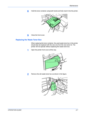 Page 43Maintenance 
OPERATION GUIDE3-7
8Hold the toner container using both hands and fully insert it into the printer.
9Close the front cover.
Replacing the Waste Toner Box
When replacing the toner container, the used waste toner box in the printer 
should also be replaced with the new one from the new toner kit. The 
printer will not operate without replacing the waste toner box.
1Open the printer front cover all the way.
2Remove the old waste toner box as shown in the figure.
Downloaded From...