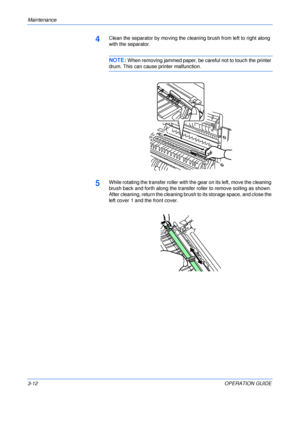 Page 48Maintenance 
3-12OPERATION GUIDE
4Clean the separator by moving the cleaning brush from left to right along 
with the separator.
NOTE: When removing jammed paper, be careful not to touch the printer 
drum. This can cause printer malfunction.
5While rotating the transfer roller with the gear on its left, move the cleaning 
brush back and forth along the transfer roller to remove soiling as shown. 
After cleaning, return the cleaning brush to its storage space, and close the 
left cover 1 and the front...