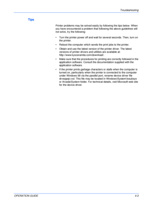 Page 51Troubleshooting 
OPERATION GUIDE4-3
Tips
Printer problems may be solved easily by following the tips below. When 
you have encountered a problem that following the above guidelines will 
not solve, try the following:
• Turn the printer power off and wait for several seconds. Then, turn on 
the printer.
• Reboot the computer which sends the print jobs to the printer.
• Obtain and use the latest version of the printer driver. The latest 
versions of printer drivers and utilities are available at:...