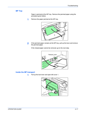 Page 65Troubleshooting 
OPERATION GUIDE4-17
MP Tray
Paper is jammed at the MP tray. Remove the jammed paper using the 
procedure given below.
1Remove the paper jammed at the MP tray.
2If the jammed paper remains at the MP tray, pull up the lever and remove 
the jammed paper.
If the missed paper cannot be removed, go to the next step.
Inside the MP transport
1Pull up the lock lever and open left cover 1.
Release Lever
Left Cover 1
Lock Lever
Downloaded From ManualsPrinter.com Manuals 