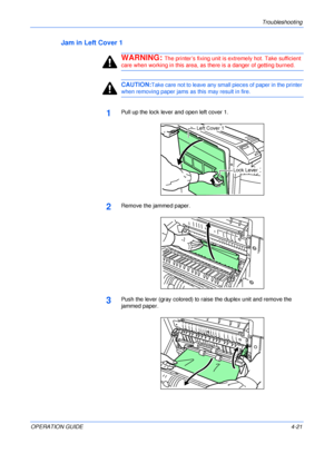 Page 69Troubleshooting 
OPERATION GUIDE4-21
Jam in Left Cover 1
WARNING: The printer’s fixing unit is extremely hot. Take sufficient 
care when working in this area, as there is a danger of getting burned.
CAUTION:Take care not to leave any small pieces of paper in the printer 
when removing paper jams as this may result in fire.
1Pull up the lock lever and open left cover 1.
2Remove the jammed paper.
3Push the lever (gray colored) to raise the duplex unit and remove the 
jammed paper.
Left Cover 1
Lock Lever...