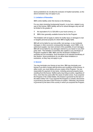 Page 8 
viOPERATION GUIDE
Some jurisdictions do not allow the exclusion of implied warranties, so the 
above exclusion may not apply to you.
3. Limitation of Remedies
IBMs entire liability under this license is the following;
For any claim (including fundamental breach), in any form, related in any 
way to this license, IBMs liability will be for actual damages only and will 
be limited to the greater of:
1the equivalent of U.S. $25,000 in your local currency; or
2IBMs then generally available license fee for...