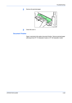 Page 71Troubleshooting 
OPERATION GUIDE4-23
2Remove the jammed paper.
3Close left cover 2.
Document Finisher
Paper is jammed at the option document finisher. Remove jammed paper 
referring to the DF-710 Operation Guide or DF-730 Operation Guide.
Downloaded From ManualsPrinter.com Manuals 