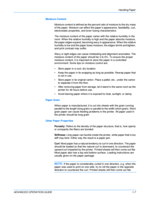 Page 13
Handling Paper 
ADVANCED OPERATION GUIDE 1-7Moisture Content
Moisture content is defined as the perc ent ratio of moisture to the dry mass 
of the paper. Moisture ca n affect the paper’s appea rance, feedability, curl, 
electrostatic properties, and  toner fusing characteristics.
The moisture content of the paper vari es with the relative humidity in the 
room. When the relative humidity is high and the paper absorbs moisture, 
the paper edges expand, becoming wavy in appearance. When the relative...