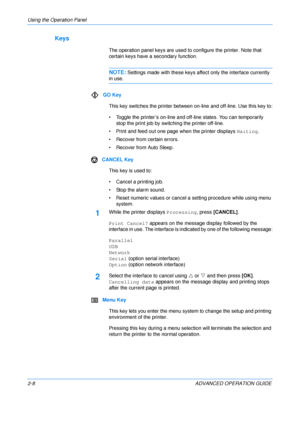 Page 36
Using the Operation Panel 
2-8 ADVANCED OPERATION GUIDE
Keys
The operation panel keys are used to configure the printer. Note that 
certain keys have a secondary function.
NOTE:Settings made with these keys affect only the interface currently 
in use.
GO Key This key switches the printer between on-line and off-line. Use this key to:
• Toggle the printer’s on-line and off-line states. You can temporarily  stop the print job by swit ching the printer off-line.
• Print and feed out one page when the...