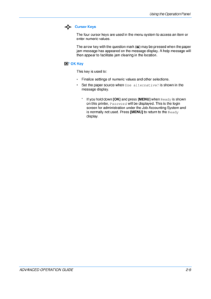 Page 37
Using the Operation Panel 
ADVANCED OPERATION GUIDE 2-9Cursor Keys
The four cursor keys are used in th e menu system to access an item or 
enter numeric values.
The arrow key with the question mark ( ) may be pressed when the paper 
jam message has appeared  on the message display. A help message will 
then appear to facilitate ja m clearing in the location.
* OK Key This key is used to:
• Finalize settings of numeric values and other selections.
• Set the paper source when  Use alternative? is shown in...