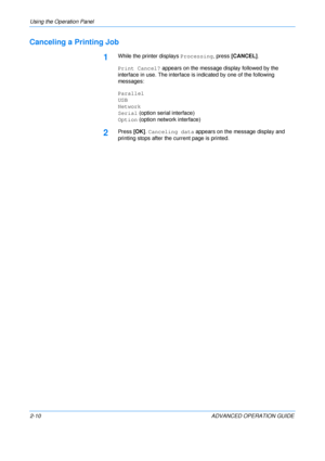 Page 38
Using the Operation Panel 
2-10 ADVANCED OPERATION GUIDE
Canceling a Printing Job
1While the printer displays Processing, press [CANCEL] .
Print Cancel?  appears on the message display followed by the 
interface in use. The interface is indicated by one of the following 
messages:
Parallel
USB
Network
Serial  (option serial interface)
Option  (option network interface)
2Press [OK]. Canceling data  appears on the message display and 
printing stops after the current page is printed.
Downloaded From...