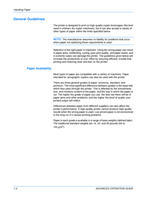 Page 8
Handling Paper 
1-2 ADVANCED OPERATION GUIDE
General Guidelines
The printer is designed to print on high-quality copier bond paper (the kind 
used in ordinary dry copier machines), but it can also accept a variety of 
other types of paper within the limits specified below.
NOTE:The manufacturer assumes no liability for problems that occur 
when paper not satisfying these requirements is used.
Selection of the right paper is import ant. Using the wrong paper can result 
in paper jams, misfeeding,...