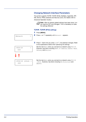 Page 262-2Printing Operation 
Changing Network Interface Parameters
This printer supports TCP/IP, TCP/IP (IPv6), NetWare, AppleTalk, IPP, 
SSL Server, IPSec protocols and Security Level. (For details refer to 
Advanced Operation Guide.)
TCP/IP, TCP/IP (IPv6) settings
1Press [MENU].
2Press U or V repeatedly until Network > appears.
3Press Z. Each time you press U or V, the selection changes. Refer 
to the explanations below when specifying the settings.
Set this item to On when you connect to a network using...