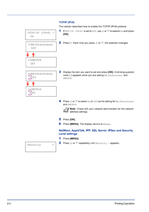 Page 282-4Printing Operation 
TCP/IP (IPv6)
This section describes how to enable the TCP/IP (IPv6) protocol.
1If TCP/IP (IPv6) is set to Off, use U or V to selecto On and press  
[OK].
2Press Z. Each time you press U or V, the selection changes.
3Display the item you want to set and press [OK]. A blinking question 
mark (?) appears while you are setting RA(Stateless) and 
DHCPv6.
4Press U or V to select On or Off as the setting for RA(Stateless) 
and DHCPv6.
5Press [OK].
6Press [MENU]. The display returns to...