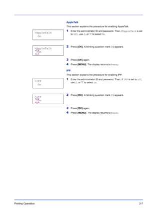 Page 31Printing Operation 2-7
AppleTalk
This section explains the procedure for enabling AppleTalk. 
1Enter the administrator ID and password. Then, if AppleTalk is set 
to Off, use U or V to select On.
2Press [OK]. A blinking question mark (?) appears.
3Press [OK] again.
4Press [MENU]. The display returns to Ready.
IPP
This section explains the procedure for enabling IPP. 
1Enter the administrator ID and password. Then, if IPP is set to Off, 
use U or V to select On.
2Press [OK]. A blinking question mark (?)...