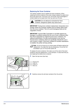 Page 503-4Maintenance 
Replacing the Toner Container
This section explains how to replace the toner containers. When 
replacing the toner container of any color, always replace the waste toner 
box at the same time. If this box is full, the printer may be damaged or 
contaminated by the waste toner that may spill over the box. 
IMPORTANT  During toner container replacement, temporarily move 
storage media and computer supplies (such as floppy disks) away 
from the toner container. This is to avoid damaging...