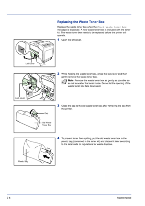 Page 523-6Maintenance 
Replacing the Waste Toner Box
Replace the waste toner box when the Check waste toner box 
message is displayed. A new waste toner box is included with the toner 
kit. The waste toner box needs to be replaced before the printer will 
operate.
1Open the left cover. 
2While holding the waste toner box, press the lock lever and then 
gently remove the waste toner box.
3Close the cap to the old waste toner box after removing the box from 
the printer.
4To prevent toner from spilling, put the...