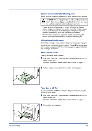 Page 69Troubleshooting 4-13
General Considerations for Clearing Jams
Bear in mind the following considerations when attempting jam removal:
• If paper jams occur frequently, try using a different type of paper, 
replace the paper with paper from another ream, flip the paper stack 
over, or rotate the paper stack 180 degrees. The printer may have 
problems if paper jams recur after the paper was replaced.
• Whether or not the jammed pages are reproduced normally after 
printing is resumed depends on the location...