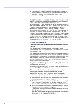 Page 8viii 
6Redistributions of any form whatsoever must retain the following 
acknowledgment: This product includes software developed by the 
OpenSSL Project for use in the OpenSSL Toolkit (http:// 
www.openssl.org/)
THIS SOFTWARE IS PROVIDED BY THE OpenSSL PROJECT AS IS 
AND ANY EXPRESSED OR IMPLIED WARRANTIES, INCLUDING, BUT 
NOT LIMITED TO, THE IMPLIED WARRANTIES OF 
MERCHANTABILITY AND FITNESS FOR A PARTICULAR PURPOSE 
ARE DISCLAIMED. IN NO EVENT SHALL THE OpenSSL PROJECT OR 
ITS CONTRIBUTORS BE LIABLE...