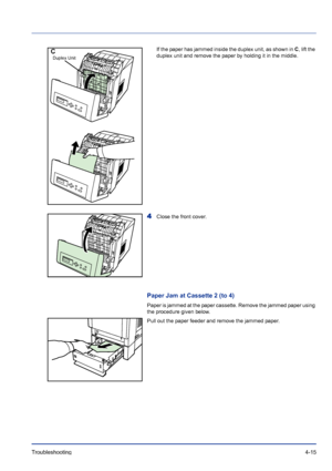 Page 71Troubleshooting 4-15
If the paper has jammed inside the duplex unit, as shown in C, lift the 
duplex unit and remove the paper by holding it in the middle.
4Close the front cover. 
Paper Jam at Cassette 2 (to 4)
Paper is jammed at the paper cassette. Remove the jammed paper using 
the procedure given below.
Pull out the paper feeder and remove the jammed paper.
C
Duplex Unit
Downloaded From ManualsPrinter.com Manuals 