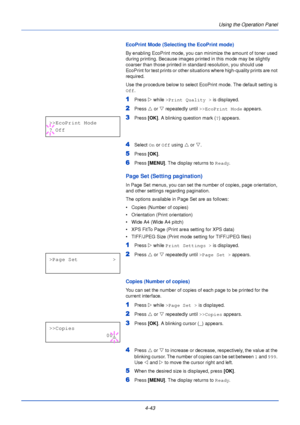 Page 1014-43Using the Operation Panel
EcoPrint Mode (Selecting the EcoPrint mode)
By enabling EcoPrint mode, you can minimize the amount of toner used 
during printing. Because images printed in this mode may be slightly 
coarser than those printed in standard resolution, you should use 
EcoPrint for test prints or other situations where high-quality prints are not 
required.
Use the procedure below to select EcoPrint mode. The default setting is 
Off
.
1Press  Z while >Print Quality >  is displayed.
2Press U or...