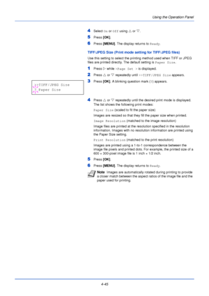 Page 1034-45Using the Operation Panel
4Select 
On or  Off using  U or  V.
5Press  [OK].
6Press [MENU] . The display returns to Ready .
TIFF/JPEG Size (Print mode setting for TIFF/JPEG files)
Use this setting to select the printing method used when TIFF or JPEG 
files are printed directly. The default setting is  Paper Size.
1Press Z while >Page Set >  is displayed.
2Press U or  V repeatedly until  >>TIFF/JPEG Size  appears. 
3Press [OK]. A blinking question mark ( ?) appears.
4Press  U or  V repeatedly until the...