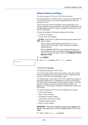 Page 104Using the Operation Panel
4-46
Network (Network settings)
This printer supports TCP/IP and TCP/IP (IPv6) protocols.
IP is an abbreviation for Internet Protocol. This printer routinely uses the 
TCP/IP (IPv4) protocol, but provides a separate setting for the next-
generation IP, IPv6. 
TCP/IP (IPv4) uses 32-bit IP addresses, but the rapid growth in the 
number of Internet users has resulted in a shortage of IP addresses. IPv6 
was developed to expand the range of available IP addresses by using 
128-bit...