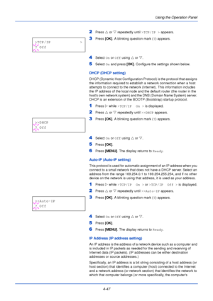 Page 1054-47Using the Operation Panel
2Press 
U or  V repeatedly until  >TCP/IP > appears.
3Press [OK]. A blinking question mark ( ?) appears.
4Select  On or  Off using  U or  V.
5Select  On and press  [OK]. Configure the settings shown below.
DHCP (DHCP setting)
DHCP (Dynamic Host Configuration Protocol) is the protocol that assigns 
the information required to establish a network connection when a host 
attempts to connect to the network (Internet). This information includes 
the IP address of the local node...