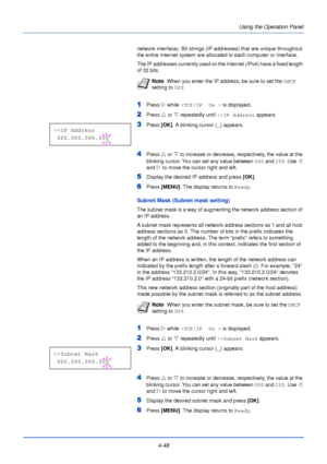 Page 106Using the Operation Panel
4-48
network interface). Bit strings (IP addresses) that are unique throughout 
the entire Internet system are allocated to each computer or interface. 
The IP addresses currently used on the Internet (IPv4) have a fixed length 
of 32 bits.
1Press  Z while >TCP/IP  On >  is displayed.
2Press U or  V repeatedly until  >>IP Address appears.
3Press [OK]. A blinking cursor ( _) appears.
4Press  U or V  to increase or decrease, respectively, the value at the 
blinking cursor. You can...