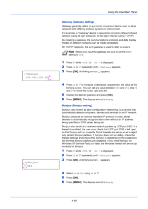 Page 1074-49Using the Operation Panel
Gateway (Gateway setting)
Gateway generally refers to a protocol conversion device used to allow 
networks with differing protocol systems to interconnect. 
For example, a Gateway device is required to connect a different closed 
network (using its own protocols) to the open Internet (using TCP/IP). 
By installing a gateway, the communications protocols and data display 
modes on different networks can be made compatible.
On TCP/IP networks, the term gateway is used to refer...