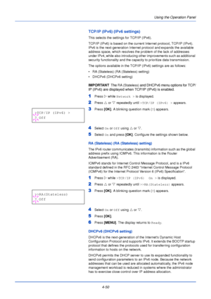 Page 108Using the Operation Panel
4-50
TCP/IP (IPv6) (IPv6 settings)
This selects the settings for TCP/IP (IPv6).
TCP/IP (IPv6) is based on the current  Internet protocol, TCP/IP (IPv4). 
IPv6 is the next-generation Internet protocol and expands the available 
address space, which resolves the problem of the lack of addresses 
under IPv4, while also introducing other improvements such as additional 
security functionality and the capacity to prioritize data transmission. 
The options available in the TCP/IP...