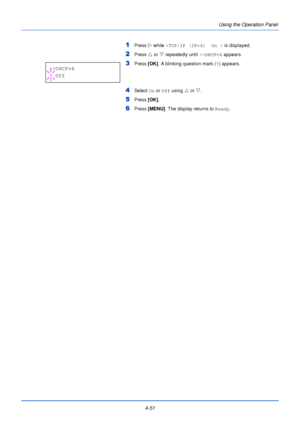 Page 1094-51Using the Operation Panel
1Press 
Z while >TCP/IP (IPv6)  On >  is displayed.
2Press U or  V repeatedly until  >>DHCPv6 appears.
3Press [OK]. A blinking question mark ( ?) appears.
4Select  On or  Off using  U or  V.
5Press  [OK].
6Press [MENU] . The display returns to Ready .
>>DHCPv6
? Off
Downloaded From ManualsPrinter.com Manuals 