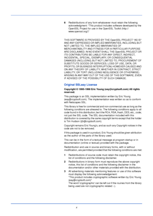 Page 12x
6Redistributions of any form whatsoever must retain the following 
acknowledgment: This product includes software developed by the 
OpenSSL Project for use in the OpenSSL Toolkit (http:// 
www.openssl.org/)
THIS SOFTWARE IS PROVIDED BY THE OpenSSL PROJECT AS IS 
AND ANY EXPRESSED OR IMPLIED WARRANTIES, INCLUDING, BUT 
NOT LIMITED TO, THE IMPLIED WARRANTIES OF 
MERCHANTABILITY AND FITNESS FOR A PARTICULAR PURPOSE 
ARE DISCLAIMED. IN NO EVENT SHALL THE OpenSSL PROJECT OR 
ITS CONTRIBUTORS BE LIABLE FOR...