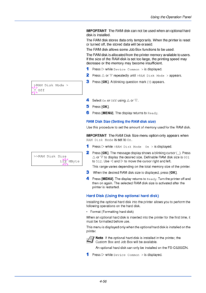 Page 114Using the Operation Panel
4-56
IMPORTANT   The RAM disk can not be used when an optional hard 
disk is installed.
The RAM disk stores data only temporarily. When the printer is reset 
or turned off, the stored data will be erased.
The RAM disk allows some Job Box functions to be used.
The RAM disk is allocated from the printer memory available to users. 
If the size of the RAM disk is set too large, the printing speed may 
decrease or the memory may become insufficient.
1Press  Z while Device Common >...