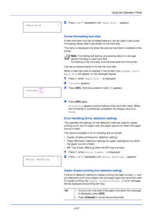 Page 1154-57Using the Operation Panel
2Press 
U or  V repeatedly until  >Hard Disk > appears.
Format (Formatting hard disk)
A new hard disk must be formatted before it can be used in the printer. 
Formatting allows data to be written to the hard disk.
This menu is displayed only when the opt ional hard disk is installed on the 
printer.
Use the procedure below to format the hard disk.
When a new hard disk is inserted in the printers slot,  Format error 
Hard disk  will appear on the message display.
1Press Z...