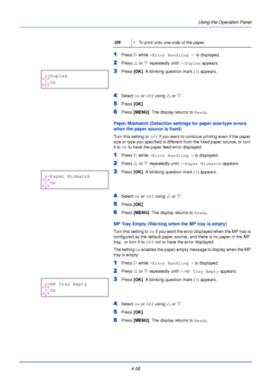 Page 116Using the Operation Panel
4-58
1Press  Z while >Error Handling >   is displayed.
2Press U or  V repeatedly until  >>Duplex appears.
3Press [OK]. A blinking question mark ( ?) appears.
4Select  On or  Off using  U or  V.
5Press  [OK].
6Press  [MENU] . The display returns to Ready .
Paper Mismatch (Detection settings for paper size/type errors 
when the paper source is fixed)
Turn this setting to Off if you want to continue printing even if the paper 
size or type you specified is different from the fixed...