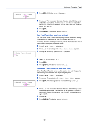 Page 1194-61Using the Operation Panel
3Press
 [OK]. A blinking cursor ( _) appears.
4Press  U or  V to increase or decrease the value at the blinking cursor 
and set the desired time. The time must be set between  005 and 495 
seconds, in 5-second increments. You can use  Y and  Z to move the 
cursor right and left.
5Press  [OK].
6Press  [MENU] . The display returns to Ready .
Auto Panel Reset (Auto panel reset settings)
The Auto Panel Reset function automatically restores the default settings 
if the panel is...