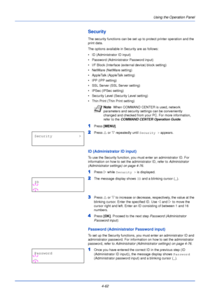 Page 120Using the Operation Panel
4-62
Security
The security functions can be set up to protect printer operation and the 
print data.
The options available in Security are as follows:
• ID (Administrator ID input)
• Password (Administrator Password input)
• I/F Block (Interface (external device) block setting)
• NetWare (NetWare setting)
• AppleTalk (AppleTalk setting)
• IPP (IPP setting)
• SSL Server (SSL Server setting)
• IPSec (IPSec setting)
• Security Level (Security Level setting)
• Thin Print (Thin Print...