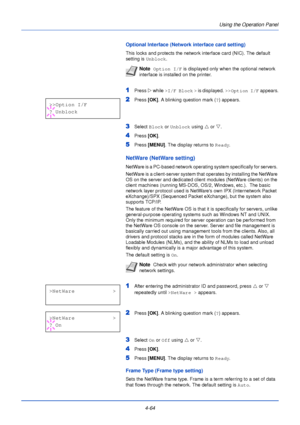 Page 122Using the Operation Panel
4-64
Optional Interface (Network interface card setting)
This locks and protects the network interface card (NIC). The default 
setting is  Unblock.
1Press Z while  >I/F Block  >  is displayed.  >>Option I/F  appears.
2Press [OK]. A blinking question mark ( ?) appears.
3Select  Block or Unblock  using U or  V.
4Press  [OK].
5Press [MENU] . The display returns to Ready .
NetWare (NetWare setting)
NetWare is a PC-based network operating system specifically for servers. 
NetWare is...