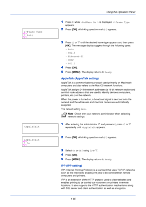 Page 1234-65Using the Operation Panel
1Press 
Z while >NetWare On >  is displayed. >>Frame Type  
appears.
2Press  [OK]. A blinking question mark ( ?) appears.
3Press  U or  V until the desired frame type appears and then press 
[OK] . The message display toggles through the following types:
•Auto
• 802.3
• Ethernet-II
•SNAP
• 802.2
4Press  [OK].
5Press [MENU] . The display returns to Ready .
AppleTalk (AppleTalk setting)
AppleTalk is a communications protocol used primarily on Macintosh 
computers and also...