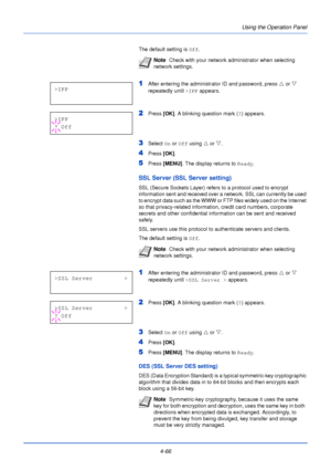 Page 124Using the Operation Panel
4-66
The default setting is  Off.
1After entering the administrator ID and password, press  U or  V 
repeatedly until  >IPP appears.
2Press  [OK]. A blinking question mark ( ?) appears.
3Select  On or  Off using  U or  V.
4Press  [OK].
5Press [MENU] . The display returns to Ready .
SSL Server (SSL Server setting)
SSL (Secure Sockets Layer) refers to a protocol used to encrypt 
information sent and received over a network. SSL can currently be used 
to encrypt data such as the...