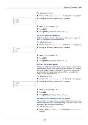 Page 1254-67Using the Operation Panel
The default setting is 
Off.
1Press Z while >SSL Server  On >  is displayed. >>DES appears.
2Press [OK]. A blinking question mark ( ?) appears.
3Select  On or  Off using  U or  V.
4Press  [OK].
5Press [MENU] . The display returns to Ready .
3DES (SSL Server 3DES setting)
3DES (Triple Data Encryption Standard) is a high level of encryption in 
which DES encryption is repeated threefold.
The default setting is On.
1Press  Z while >SSL Server  On >  is displayed. >>3DES...