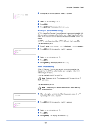 Page 126Using the Operation Panel
4-68
2Press  [OK]. A blinking question mark ( ?) appears.
3Select  On or  Off using  U or  V.
4Press  [OK].
5Press [MENU] . The display returns to Ready .
HTTPS (SSL Server HTTPS setting)
HTTPS (HyperText Transfer Protocol Secure) is a protocol that adds SSL 
data encryption, message authentication and a digital signature function 
to the HTTP protocol used for data transfer between WWW servers and 
clients.
S-HTTP is a similar protocol, but HTTPS differs in that it uses SSL....