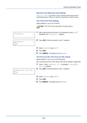 Page 1274-69Using the Operation Panel
Security Level (Security Level setting)
Security Level
 is primarily a menu used by service personnel for 
maintenance work. There is no need for customers to use this menu.
Thin Print (Thin Print setting)
Select whether or not to use ThinPrint.
1After entering the administrator ID and password, press  U or  V 
repeatedly until  >ThinPrint >  appears.
2Press [OK]. A blinking question mark ( ?) appears.
3Select  On or  Off using  U or  V.
4Press  [OK].
5Press [MENU] . The...